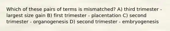 Which of these pairs of terms is mismatched? A) third trimester - largest size gain B) first trimester - placentation C) second trimester - organogenesis D) second trimester - embryogenesis