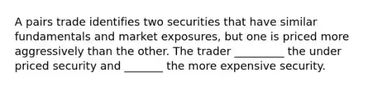 A pairs trade identifies two securities that have similar fundamentals and market exposures, but one is priced more aggressively than the other. The trader _________ the under priced security and _______ the more expensive security.