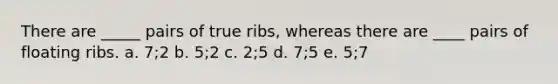 There are _____ pairs of true ribs, whereas there are ____ pairs of floating ribs. a. 7;2 b. 5;2 c. 2;5 d. 7;5 e. 5;7