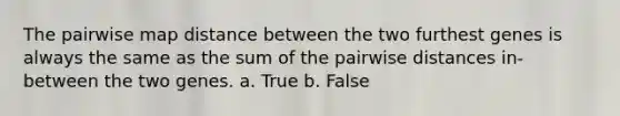 The pairwise map distance between the two furthest genes is always the same as the sum of the pairwise distances in-between the two genes. a. True b. False