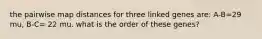 the pairwise map distances for three linked genes are: A-B=29 mu, B-C= 22 mu. what is the order of these genes?