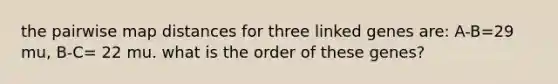 the pairwise map distances for three linked genes are: A-B=29 mu, B-C= 22 mu. what is the order of these genes?