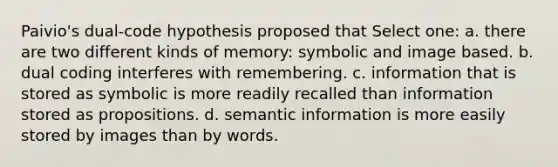 Paivio's dual-code hypothesis proposed that Select one: a. there are two different kinds of memory: symbolic and image based. b. dual coding interferes with remembering. c. information that is stored as symbolic is more readily recalled than information stored as propositions. d. semantic information is more easily stored by images than by words.