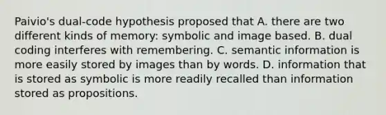 Paivio's dual-code hypothesis proposed that A. there are two different kinds of memory: symbolic and image based. B. dual coding interferes with remembering. C. semantic information is more easily stored by images than by words. D. information that is stored as symbolic is more readily recalled than information stored as propositions.