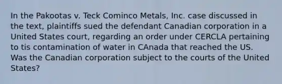 In the Pakootas v. Teck Cominco Metals, Inc. case discussed in the text, plaintiffs sued the defendant Canadian corporation in a United States court, regarding an order under CERCLA pertaining to tis contamination of water in CAnada that reached the US. Was the Canadian corporation subject to the courts of the United States?