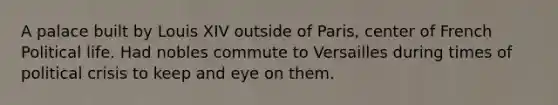 A palace built by Louis XIV outside of Paris, center of French Political life. Had nobles commute to Versailles during times of political crisis to keep and eye on them.