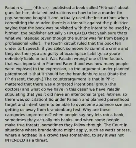 Paladin v. ____ (4th cir) - published a book called "Hitman" about guns for hire, detailed instructions on how to be a murder for pay. someone bought it and actually used the instructions when committing the murder. there is a tort suit against the publisher saying that the book was published with the intent to be used by hitmen. the publisher actually STIPULATED that yeah sure thats what we intended (even though the author was far from being a professional killer). The fourth circuit ruled that the book fell under tort speech: if you solicit someone to commit a crime and they do, then you are guilty of accomplice liability, so youre definitely liable in tort. Was Paladin wrong? one of the factors that was inportant in Planned Parenthood was how many people were exposed to the expression, so the argument under planned parenthood is that it should be the brandenburg test (thats the PP dissent, though.) The counterargument is that in PP it mattered that there was a targeted intentional group (the doctors) and what do we have in this case? we have Paladin stipulating that yes it did have an intentional target: hitmen. so there was solicitation! So under Paladin and planned parenthood target and intent seem to be able to overcome audience size and getting us away from brandenburg test. Why are these categories unprotected? when people say hey lets rob a bank, sometimes they actually rob banks. and when some people make true threats, sometimes they follow through. The Court in situations where brandenburg might apply, such as watts or tess, where a hothead in a crowd says something, to say it was not INTENDED as a threat.