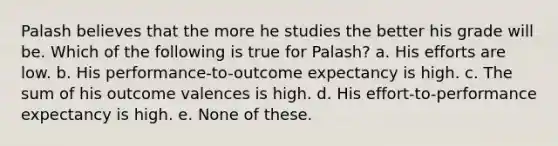 Palash believes that the more he studies the better his grade will be. Which of the following is true for Palash? a. His efforts are low. b. His performance-to-outcome expectancy is high. c. The sum of his outcome valences is high. d. His effort-to-performance expectancy is high. e. None of these.