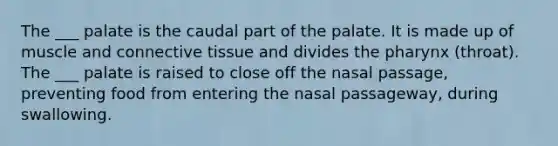 The ___ palate is the caudal part of the palate. It is made up of muscle and connective tissue and divides the pharynx (throat). The ___ palate is raised to close off the nasal passage, preventing food from entering the nasal passageway, during swallowing.