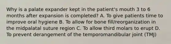 Why is a palate expander kept in the patient's mouth 3 to 6 months after expansion is completed? A. To give patients time to improve oral hygiene B. To allow for bone fill/reorganization in the midpalatal suture region C. To allow third molars to erupt D. To prevent derangement of the temporomandibular joint (TMJ)