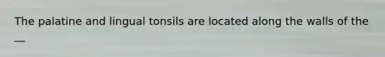 The palatine and lingual tonsils are located along the walls of the __