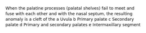 When the palatine processes (palatal shelves) fail to meet and fuse with each other and with the nasal septum, the resulting anomaly is a cleft of the a Uvula b Primary palate c Secondary palate d Primary and secondary palates e Intermaxillary segment