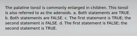 The palatine tonsil is commonly enlarged in children. This tonsil is also referred to as the adenoids. a. Both statements are TRUE. b. Both statements are FALSE. c. The first statement is TRUE; the second statement is FALSE. d. The first statement is FALSE; the second statement is TRUE.