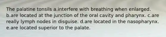 The palatine tonsils a.interfere with breathing when enlarged. b.are located at the junction of the oral cavity and pharynx. c.are really lymph nodes in disguise. d.are located in the nasopharynx. e.are located superior to the palate.