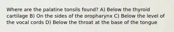 Where are the palatine tonsils found? A) Below the thyroid cartilage B) On the sides of the oropharynx C) Below the level of the vocal cords D) Below the throat at the base of the tongue