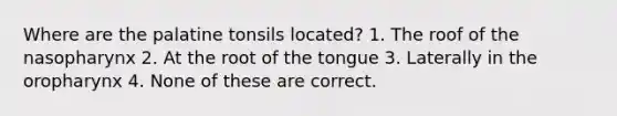 Where are the palatine tonsils located? 1. The roof of the nasopharynx 2. At the root of the tongue 3. Laterally in the oropharynx 4. None of these are correct.