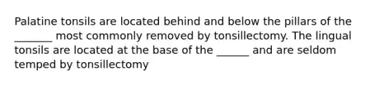 Palatine tonsils are located behind and below the pillars of the _______ most commonly removed by tonsillectomy. The lingual tonsils are located at the base of the ______ and are seldom temped by tonsillectomy