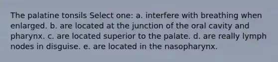 The palatine tonsils Select one: a. interfere with breathing when enlarged. b. are located at the junction of the oral cavity and pharynx. c. are located superior to the palate. d. are really lymph nodes in disguise. e. are located in the nasopharynx.