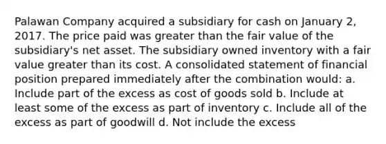 Palawan Company acquired a subsidiary for cash on January 2, 2017. The price paid was greater than the fair value of the subsidiary's net asset. The subsidiary owned inventory with a fair value greater than its cost. A consolidated statement of financial position prepared immediately after the combination would: a. Include part of the excess as cost of goods sold b. Include at least some of the excess as part of inventory c. Include all of the excess as part of goodwill d. Not include the excess