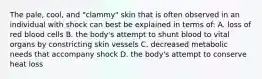 The pale, cool, and "clammy" skin that is often observed in an individual with shock can best be explained in terms of: A. loss of red blood cells B. the body's attempt to shunt blood to vital organs by constricting skin vessels C. decreased metabolic needs that accompany shock D. the body's attempt to conserve heat loss