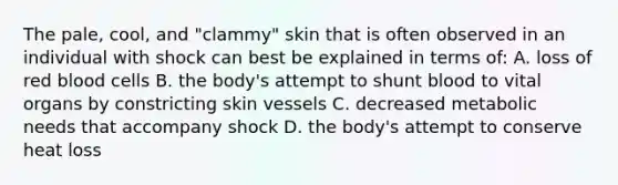 The pale, cool, and "clammy" skin that is often observed in an individual with shock can best be explained in terms of: A. loss of red blood cells B. the body's attempt to shunt blood to vital organs by constricting skin vessels C. decreased metabolic needs that accompany shock D. the body's attempt to conserve heat loss