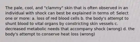 The pale, cool, and "clammy" skin that is often observed in an individual with shock can best be explained in terms of: Select one or more: a. loss of red blood cells b. the body's attempt to shunt blood to vital organs by constricting skin vessels c. decreased metabolic needs that accompany shock (wrong) d. the body's attempt to conserve heat loss (wrong)