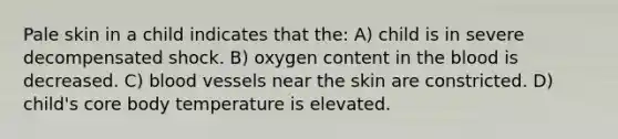 Pale skin in a child indicates that the: A) child is in severe decompensated shock. B) oxygen content in the blood is decreased. C) blood vessels near the skin are constricted. D) child's core body temperature is elevated.