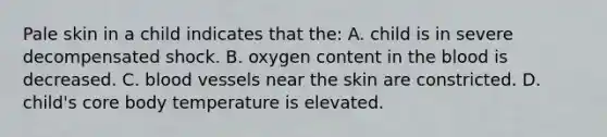 Pale skin in a child indicates that the: A. child is in severe decompensated shock. B. oxygen content in the blood is decreased. C. blood vessels near the skin are constricted. D. child's core body temperature is elevated.