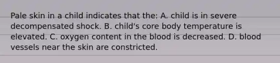 Pale skin in a child indicates that the: A. child is in severe decompensated shock. B. child's core body temperature is elevated. C. oxygen content in the blood is decreased. D. blood vessels near the skin are constricted.