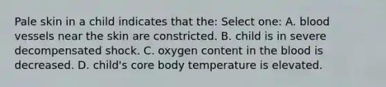 Pale skin in a child indicates that the: Select one: A. blood vessels near the skin are constricted. B. child is in severe decompensated shock. C. oxygen content in the blood is decreased. D. child's core body temperature is elevated.