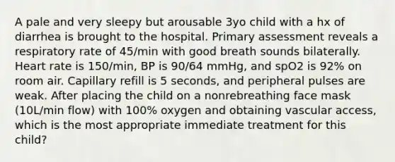 A pale and very sleepy but arousable 3yo child with a hx of diarrhea is brought to the hospital. Primary assessment reveals a respiratory rate of 45/min with good breath sounds bilaterally. Heart rate is 150/min, BP is 90/64 mmHg, and spO2 is 92% on room air. Capillary refill is 5 seconds, and peripheral pulses are weak. After placing the child on a nonrebreathing face mask (10L/min flow) with 100% oxygen and obtaining vascular access, which is the most appropriate immediate treatment for this child?