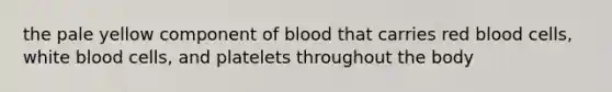 the pale yellow component of blood that carries red blood cells, white blood cells, and platelets throughout the body