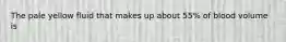 The pale yellow fluid that makes up about 55% of blood volume is