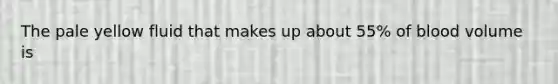 The pale yellow fluid that makes up about 55% of blood volume is