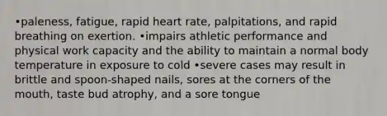 •paleness, fatigue, rapid heart rate, palpitations, and rapid breathing on exertion. •impairs athletic performance and physical work capacity and the ability to maintain a normal body temperature in exposure to cold •severe cases may result in brittle and spoon-shaped nails, sores at the corners of the mouth, taste bud atrophy, and a sore tongue