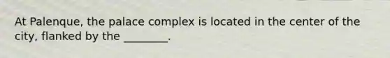 At Palenque, the palace complex is located in the center of the city, flanked by the ________.