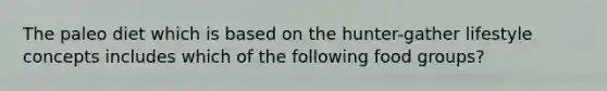 The paleo diet which is based on the hunter-gather lifestyle concepts includes which of the following food groups?