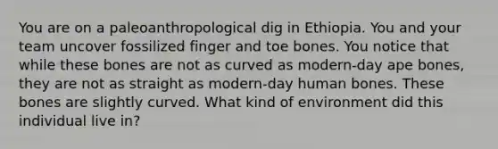 You are on a paleoanthropological dig in Ethiopia. You and your team uncover fossilized finger and toe bones. You notice that while these bones are not as curved as modern-day ape bones, they are not as straight as modern-day human bones. These bones are slightly curved. What kind of environment did this individual live in?