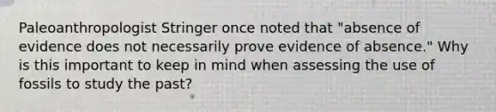 Paleoanthropologist Stringer once noted that "absence of evidence does not necessarily prove evidence of absence." Why is this important to keep in mind when assessing the use of fossils to study the past?