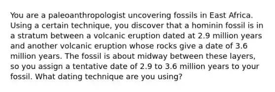 You are a paleoanthropologist uncovering fossils in East Africa. Using a certain technique, you discover that a hominin fossil is in a stratum between a volcanic eruption dated at 2.9 million years and another volcanic eruption whose rocks give a date of 3.6 million years. The fossil is about midway between these layers, so you assign a tentative date of 2.9 to 3.6 million years to your fossil. What dating technique are you using?