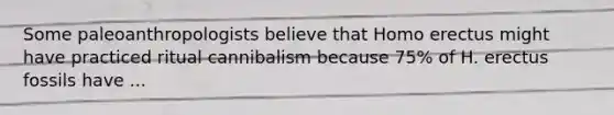 Some paleoanthropologists believe that Homo erectus might have practiced ritual cannibalism because 75% of H. erectus fossils have ...
