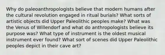 Why do paleoanthropologists believe that modern humans after the cultural revolution engaged in ritual burials? What sorts of artistic objects did Upper Paleolithic peoples make? What was the Venus of Willendorf and what do anthropologists believe its purpose was? What type of instrument is the oldest musical instrument ever found? What sort of scenes did Upper Paleolithic peoples depict in their cave art?