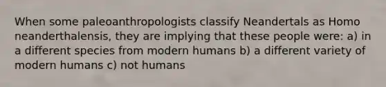 When some paleoanthropologists classify Neandertals as Homo neanderthalensis, they are implying that these people were: a) in a different species from modern humans b) a different variety of modern humans c) not humans