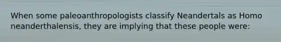 When some paleoanthropologists classify Neandertals as Homo neanderthalensis, they are implying that these people were: