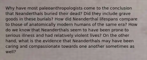 Why have most paleoanthropologists come to the conclusion that Neanderthals buried their dead? Did they include grave goods in these burials? How did Neanderthal lifespans compare to those of anatomically modern humans of the same era? How do we know that Neanderthals seem to have been prone to serious illness and had relatively violent lives? On the other hand, what is the evidence that Neanderthals may have been caring and compassionate towards one another sometimes as well?