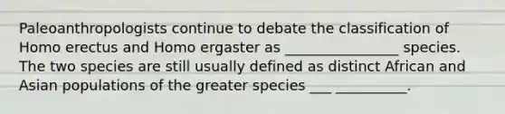 Paleoanthropologists continue to debate the classification of Homo erectus and Homo ergaster as ________________ species. The two species are still usually defined as distinct African and Asian populations of the greater species ___ __________.