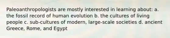 Paleoanthropologists are mostly interested in learning about: a. the fossil record of human evolution b. the cultures of living people c. sub-cultures of modern, large-scale societies d. ancient Greece, Rome, and Egypt