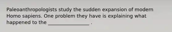 Paleoanthropologists study the sudden expansion of modern Homo sapiens. One problem they have is explaining what happened to the _________________ .