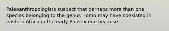 Paleoanthropologists suspect that perhaps more than one species belonging to the genus Homo may have coexisted in eastern Africa in the early Pleistocene because