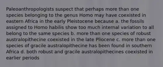 Paleoanthropologists suspect that perhaps more than one species belonging to the genus ​Homo​ may have coexisted in eastern Africa in the early Pleistocene because a. the fossils assigned to ​Homo habilis​ show too much internal variation to all belong to the same species b. more than one species of robust australopithecine coexisted in the late Pliocene c. more than one species of gracile australopithecine has been found in southern Africa d. both robust and gracile australopithecines coexisted in earlier periods